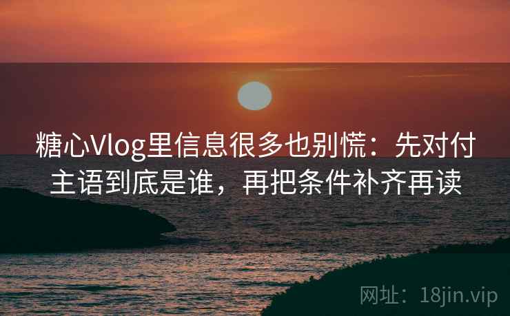 糖心Vlog里信息很多也别慌：先对付主语到底是谁，再把条件补齐再读