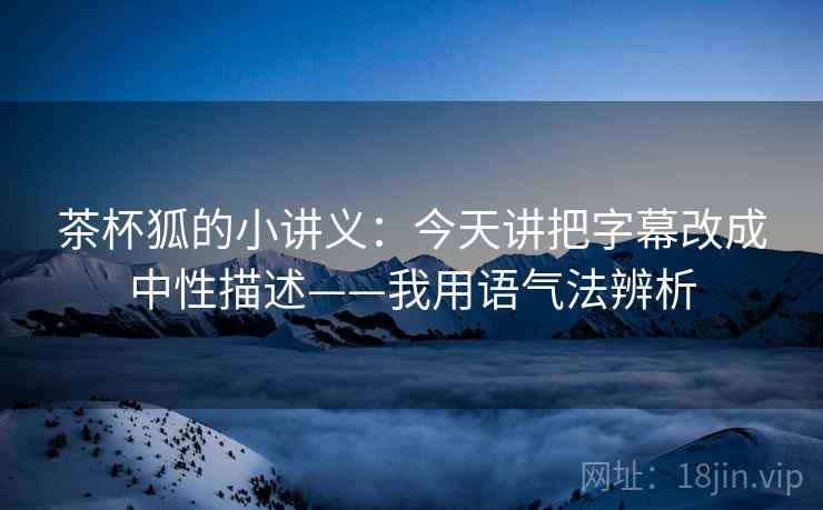 茶杯狐的小讲义：今天讲把字幕改成中性描述——我用语气法辨析