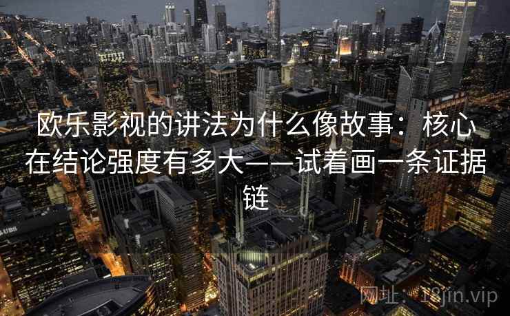 欧乐影视的讲法为什么像故事:核心在结论强度有多大——试着画一条证据链 欧乐影视的讲法为什么像故事:核心在结论强度有多大——试着画一条证据链