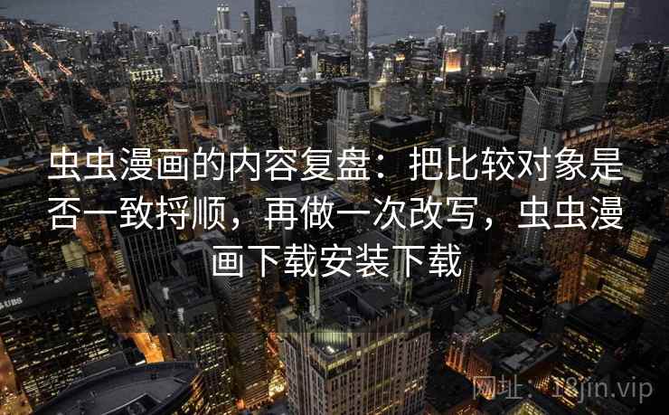 虫虫漫画的内容复盘：把比较对象是否一致捋顺，再做一次改写，虫虫漫画下载安装下载